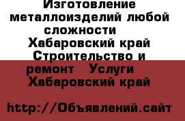 Изготовление металлоизделий любой сложности . - Хабаровский край Строительство и ремонт » Услуги   . Хабаровский край